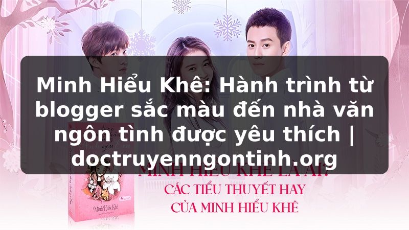 Truyện Tranh Minh Hiểu Khê: Hành trình từ blogger sắc màu đến nhà văn ngôn tình được yêu thích | doctruyenngontinh.org