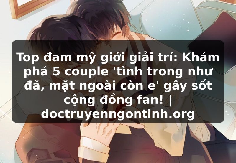 Truyện Tranh Top đam mỹ giới giải trí: Khám phá 5 couple 'tình trong như đã, mặt ngoài còn e' gây sốt cộng đồng fan! | doctruyenngontinh.org